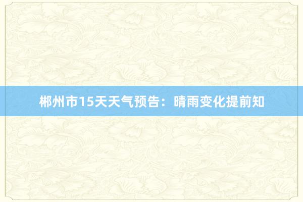 郴州市15天天气预告：晴雨变化提前知